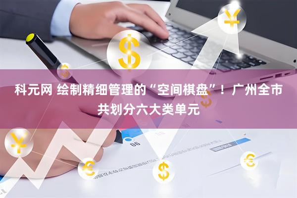 科元网 绘制精细管理的“空间棋盘”！广州全市共划分六大类单元