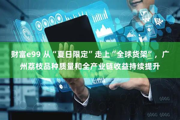 财富e99 从“夏日限定”走上“全球货架”,广州荔枝品种质量和全产业链收益持续提升
